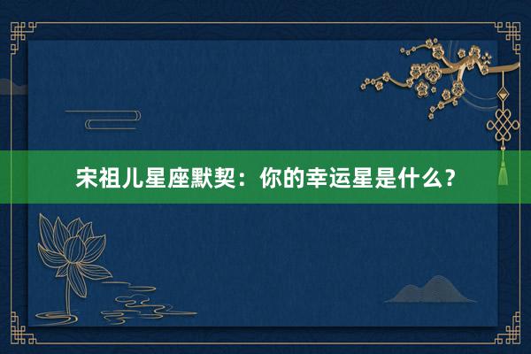 宋祖儿星座默契：你的幸运星是什么？