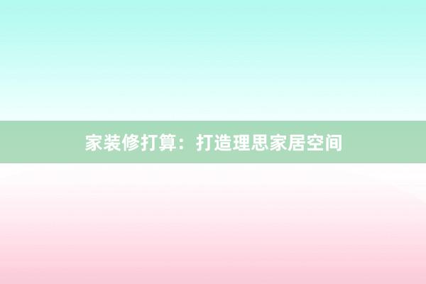 家装修打算：打造理思家居空间