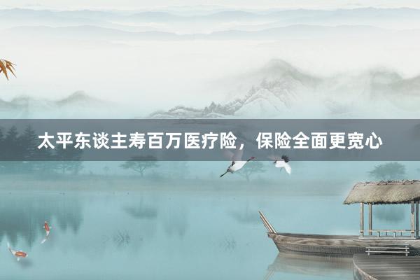 太平东谈主寿百万医疗险，保险全面更宽心