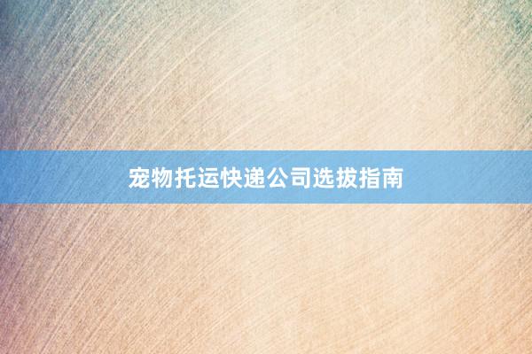 宠物托运快递公司选拔指南